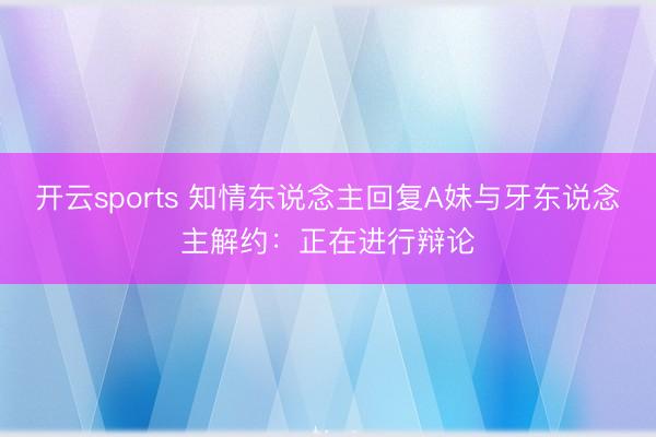 开云sports 知情东说念主回复A妹与牙东说念主解约：正在进行辩论