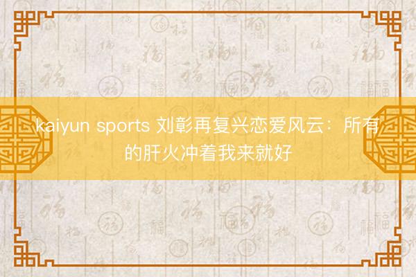 kaiyun sports 刘彰再复兴恋爱风云：所有的肝火冲着我来就好