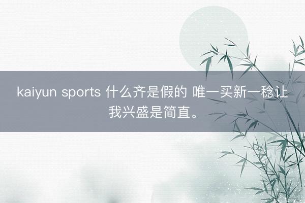 kaiyun sports 什么齐是假的 唯一买新一稔让我兴盛是简直<a href=