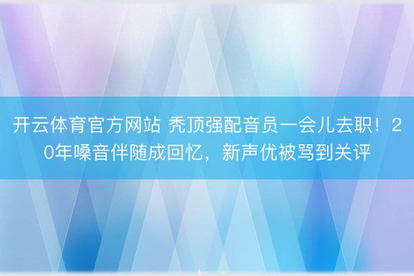 开云体育官方网站 秃顶强配音员一会儿去职！20年嗓音伴随成回忆，新声优被骂到关评