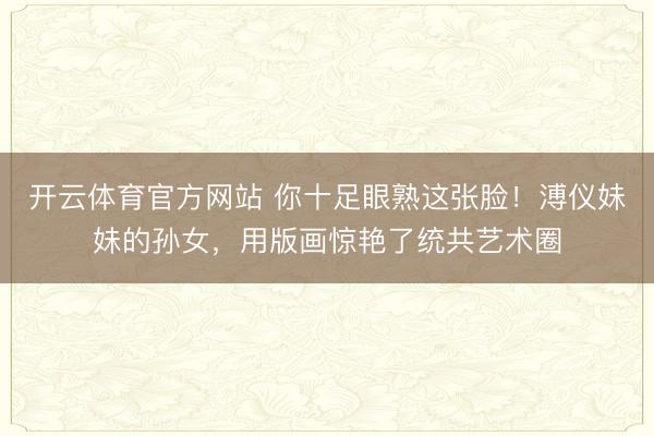 开云体育官方网站 你十足眼熟这张脸！溥仪妹妹的孙女，用版画惊艳了统共艺术圈