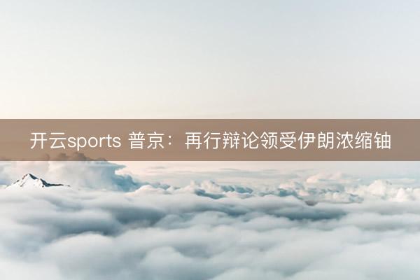 开云sports 普京：再行辩论领受伊朗浓缩铀