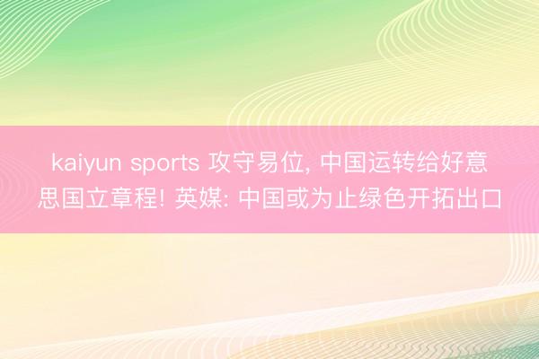 kaiyun sports 攻守易位， 中国运转给好意思国立章程! 英媒: 中国或为止绿色开拓出口