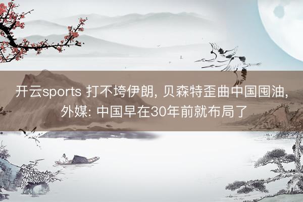 开云sports 打不垮伊朗， 贝森特歪曲中国囤油， 外媒: 中国早在30年前就布局了