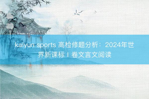 kaiyun sports 高检修题分析：2024年世界新课标Ⅰ卷文言文阅读