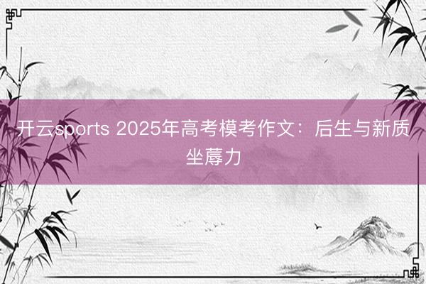 开云sports 2025年高考模考作文：后生与新质坐蓐力