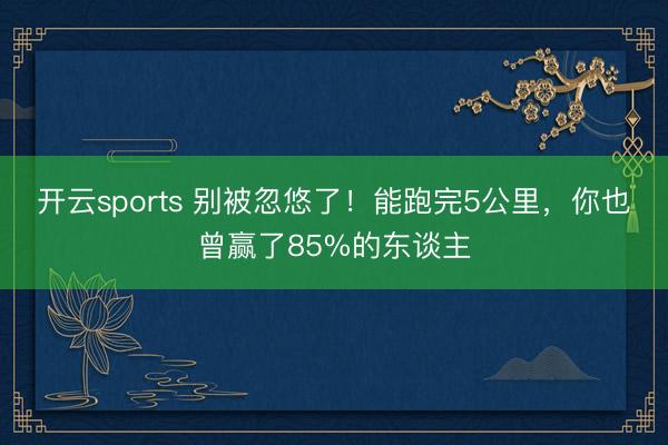开云sports 别被忽悠了！能跑完5公里，你也曾赢了85%的东谈主
