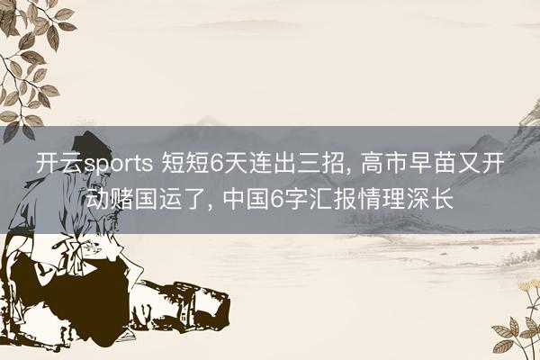 开云sports 短短6天连出三招， 高市早苗又开动赌国运了， 中国6字汇报情理深长