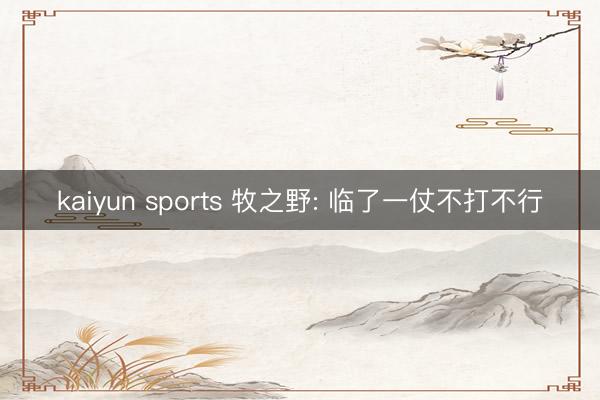 kaiyun sports 牧之野: 临了一仗不打不行
