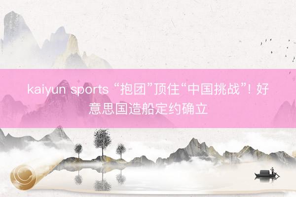 kaiyun sports “抱团”顶住“中国挑战”! 好意思国造船定约确立