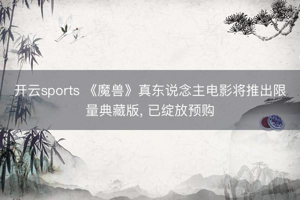 开云sports 《魔兽》真东说念主电影将推出限量典藏版， 已绽放预购