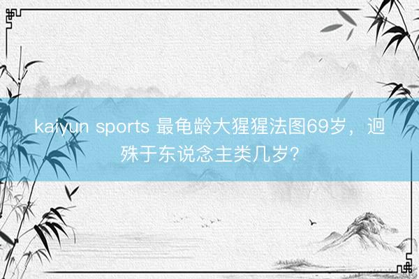 kaiyun sports 最龟龄大猩猩法图69岁，迥殊于东说念主类几岁？