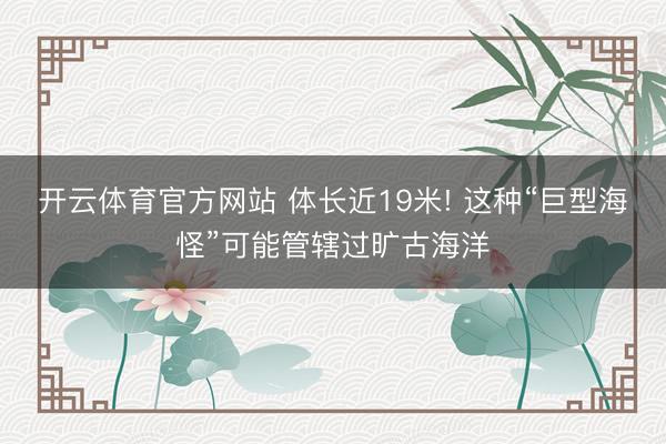 开云体育官方网站 体长近19米! 这种“巨型海怪”可能管辖过旷古海洋