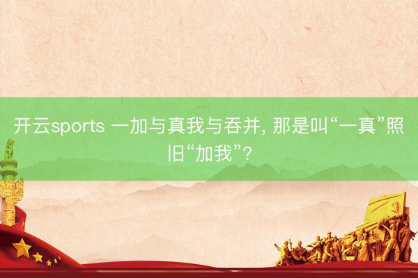 开云sports 一加与真我与吞并， 那是叫“一真”照旧“加我”?