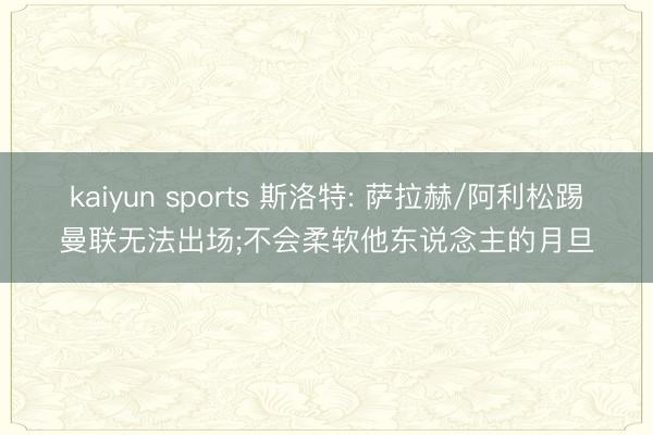 kaiyun sports 斯洛特: 萨拉赫/阿利松踢曼联无法出场;不会柔软他东说念主的月旦