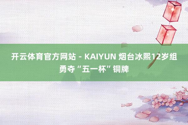 开云体育官方网站 - KAIYUN 烟台冰熙12岁组勇夺“五一杯”铜牌