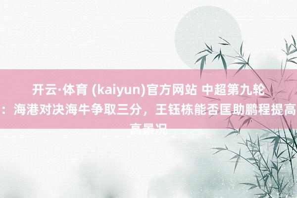 开云·体育 (kaiyun)官方网站 中超第九轮前瞻：海港对决海牛争取三分，王钰栋能否匡助鹏程提高景况