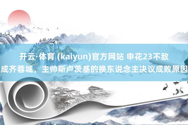 开云·体育 (kaiyun)官方网站 申花23不敌成齐蓉城，主帅斯卢茨基的换东说念主决议成败原因