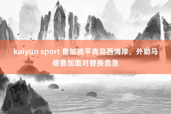 kaiyun sport 鲁能战平青岛西海岸，外助马德鲁加面对替换危急