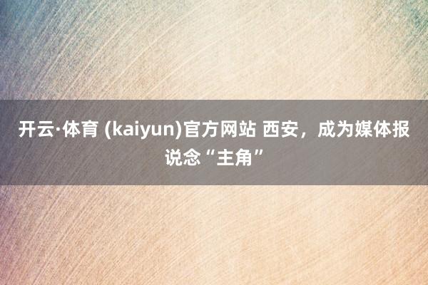 开云·体育 (kaiyun)官方网站 西安，成为媒体报说念“主角”