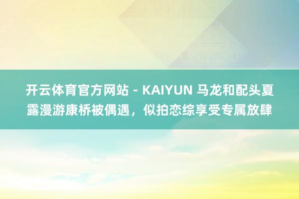 开云体育官方网站 - KAIYUN 马龙和配头夏露漫游康桥被偶遇，似拍恋综享受专属放肆