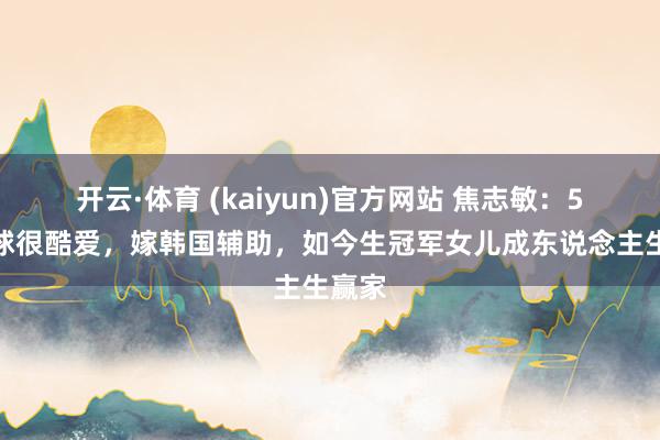 开云·体育 (kaiyun)官方网站 焦志敏：5次让球很酷爱，嫁韩国辅助，如今生冠军女儿成东说念主生赢家