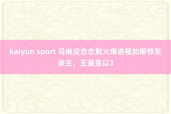 kaiyun sport 马琳没念念到火爆进程如斯惊东谈主，王曼昱以3