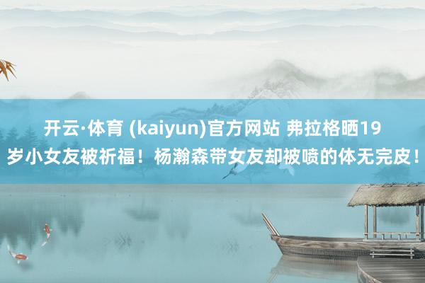 开云·体育 (kaiyun)官方网站 弗拉格晒19岁小女友被祈福！杨瀚森带女友却被喷的体无完皮！