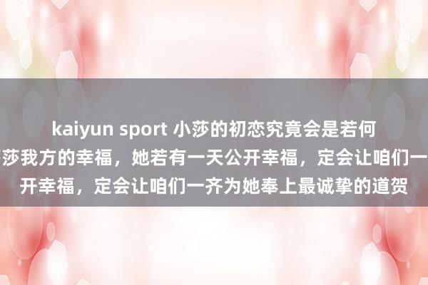 kaiyun sport 小莎的初恋究竟会是若何的东说念主呢？我只信莎莎我方的幸福，她若有一天公开幸福，定会让咱们一齐为她奉上最诚挚的道贺