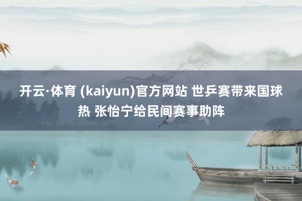 开云·体育 (kaiyun)官方网站 世乒赛带来国球热 张怡宁给民间赛事助阵