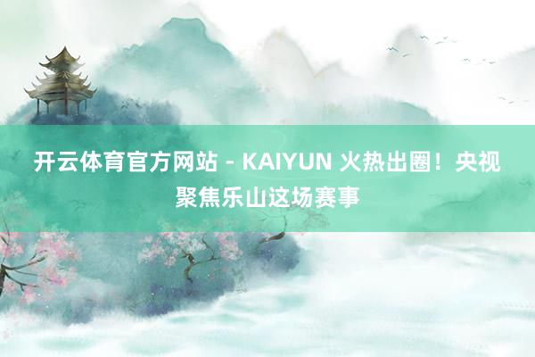 开云体育官方网站 - KAIYUN 火热出圈！央视聚焦乐山这场赛事