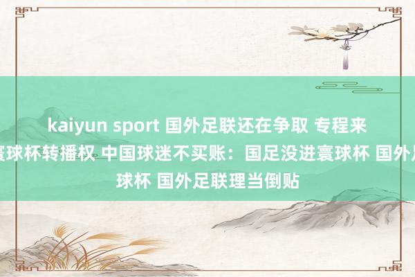 kaiyun sport 国外足联还在争取 专程来华降价求售寰球杯转播权 中国球迷不买账：国足没进寰球杯 国外足联理当倒贴