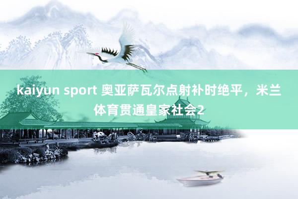 kaiyun sport 奥亚萨瓦尔点射补时绝平，米兰体育贯通皇家社会2