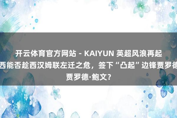 开云体育官方网站 - KAIYUN 英超风浪再起：切尔西能否趁西汉姆联左迁之危，签下“凸起”边锋贾罗德·鲍文？