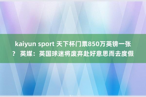 kaiyun sport 天下杯门票850万英镑一张？ 英媒：英国球迷将废弃赴好意思而去度假