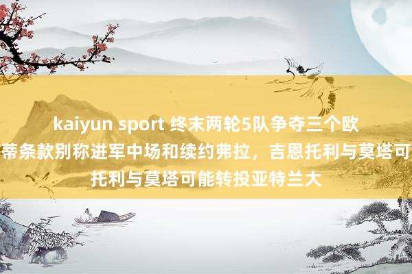 kaiyun sport 终末两轮5队争夺三个欧冠限额,斯帕莱蒂条款别称进军中场和续约弗拉,吉恩托利与莫塔可能转投亚特兰大