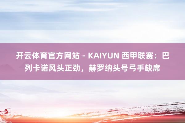 开云体育官方网站 - KAIYUN 西甲联赛：巴列卡诺风头正劲，赫罗纳头号弓手缺席