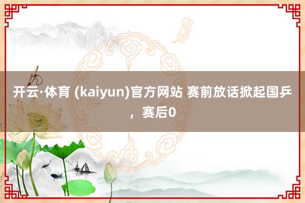 开云·体育 (kaiyun)官方网站 赛前放话掀起国乒，赛后0