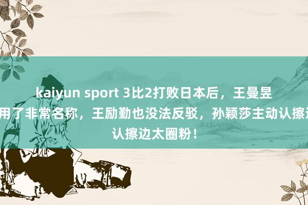 kaiyun sport 3比2打败日本后，王曼昱对孙颖莎用了非常名称，王励勤也没法反驳，孙颖莎主动认擦边太圈粉！