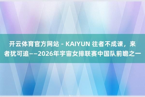 开云体育官方网站 - KAIYUN 往者不成谏，来者犹可追——2026年宇宙女排联赛中国队前瞻之一