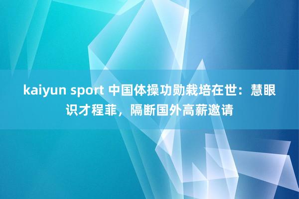 kaiyun sport 中国体操功勋栽培在世：慧眼识才程菲，隔断国外高薪邀请