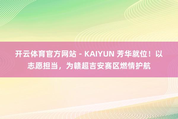 开云体育官方网站 - KAIYUN 芳华就位!以志愿担当,为赣超吉安赛区燃情护航