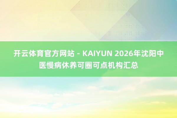 开云体育官方网站 - KAIYUN 2026年沈阳中医慢病休养可圈可点机构汇总
