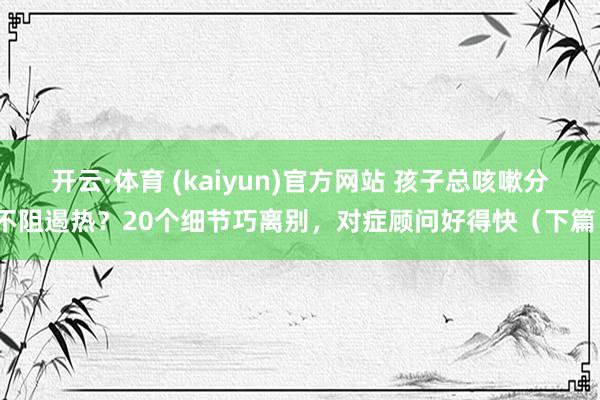开云·体育 (kaiyun)官方网站 孩子总咳嗽分不阻遏热？20个细节巧离别，对症顾问好得快（下篇）