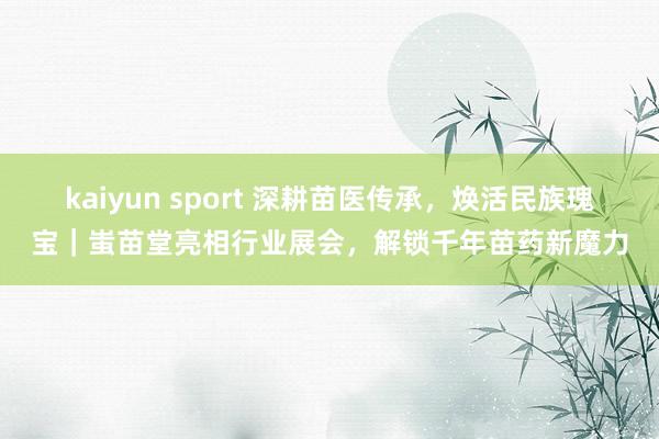 kaiyun sport 深耕苗医传承，焕活民族瑰宝｜蚩苗堂亮相行业展会，解锁千年苗药新魔力
