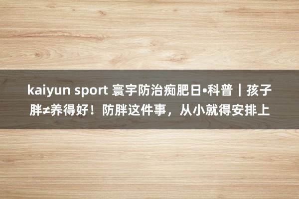kaiyun sport 寰宇防治痴肥日•科普｜孩子胖≠养得好！防胖这件事，从小就得安排上