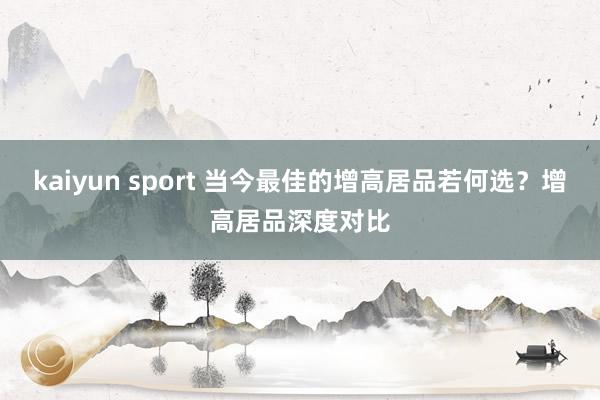 kaiyun sport 当今最佳的增高居品若何选？增高居品深度对比