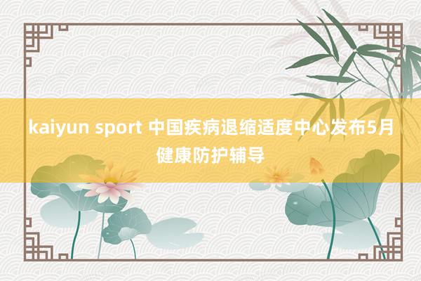 kaiyun sport 中国疾病退缩适度中心发布5月健康防护辅导