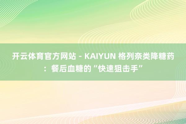 开云体育官方网站 - KAIYUN 格列奈类降糖药：餐后血糖的“快速狙击手”