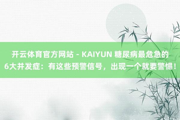 开云体育官方网站 - KAIYUN 糖尿病最危急的6大并发症:有这些预警信号,出现一个就要警惕!